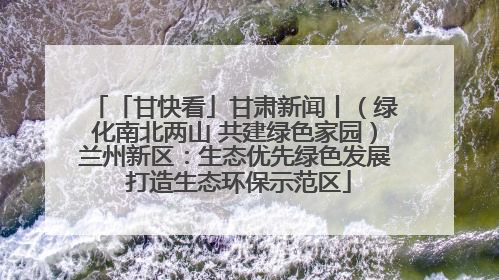 「甘快看」甘肃新闻丨（绿化南北两山 共建绿色家园）兰州新区：生态优先绿色发展 打造生态环保示范区