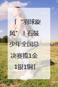 “羽球旋风”！石鼓少年全国总决赛揽1金1银1铜