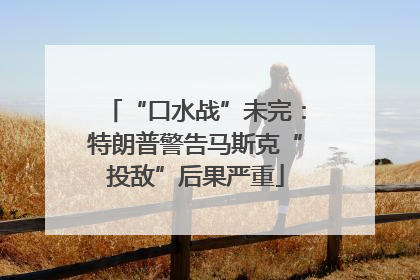 “口水战”未完：特朗普警告马斯克“投敌”后果严重
