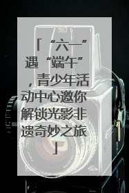 “六一”遇“端午”，青少年活动中心邀你解锁光影非遗奇妙之旅
