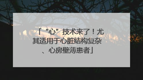 “心”技术来了！尤其适用于心脏结构复杂、心房壁薄患者