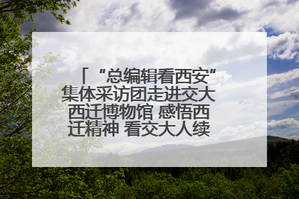 “总编辑看西安”集体采访团走进交大西迁博物馆 感悟西迁精神 看交大人续写爱国奋斗新篇章