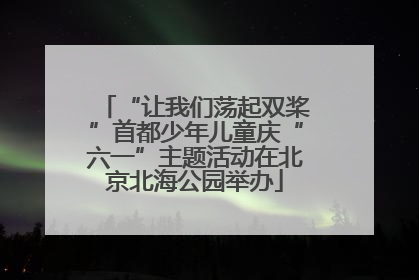 “让我们荡起双桨”首都少年儿童庆“六一”主题活动在北京北海公园举办