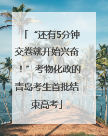 “还有5分钟交卷就开始兴奋！”考物化政的青岛考生首批结束高考