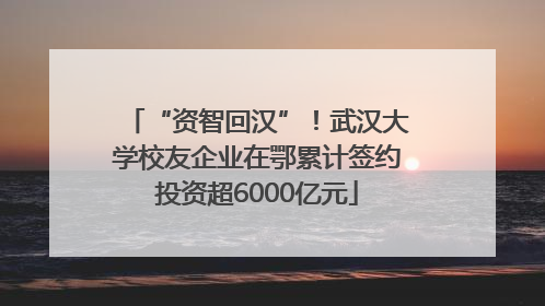 “资智回汉”！武汉大学校友企业在鄂累计签约投资超6000亿元
