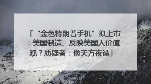 “金色特朗普手机”拟上市：美国制造、反映美国人价值观？质疑者：像天方夜谭