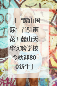 “麓山国际”首驻雨花！麓山天华实验学校今秋迎800新生