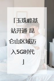 玉珠峰基站开通 昆仑山区域迈入5G时代