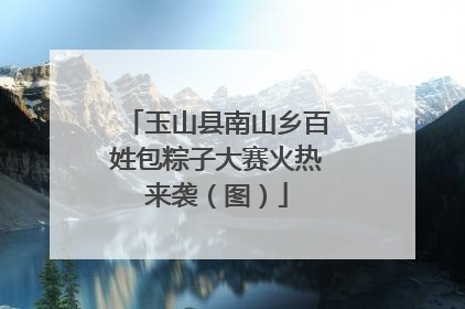 玉山县南山乡百姓包粽子大赛火热来袭（图）