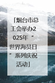 烟台市总工会举办2025年“世界海员日”系列庆祝活动