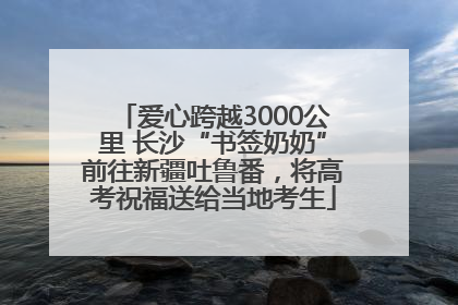 爱心跨越3000公里 长沙“书签奶奶”前往新疆吐鲁番，将高考祝福送给当地考生