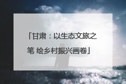 甘肃：以生态文旅之笔 绘乡村振兴画卷
