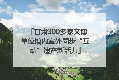 甘肃300多家文博单位馆内室外同步“互动”遗产新活力
