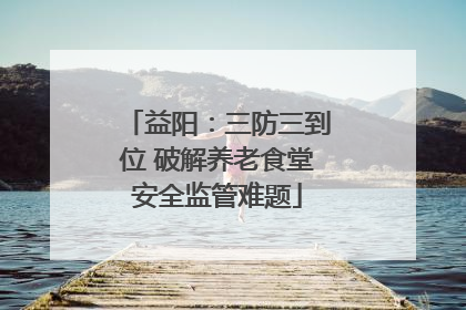 益阳：三防三到位 破解养老食堂安全监管难题