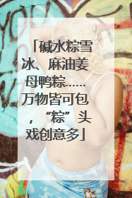 碱水粽雪冰、麻油姜母鸭粽……万物皆可包，“粽”头戏创意多