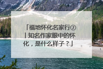 福地怀化名家行⑦丨知名作家眼中的怀化，是什么样子？