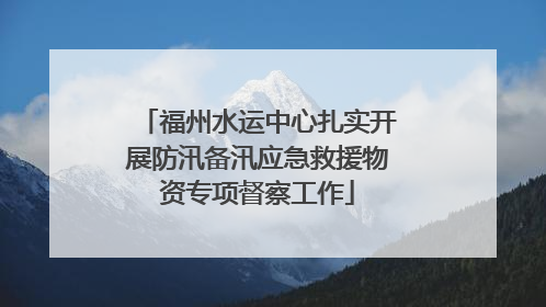 福州水运中心扎实开展防汛备汛应急救援物资专项督察工作