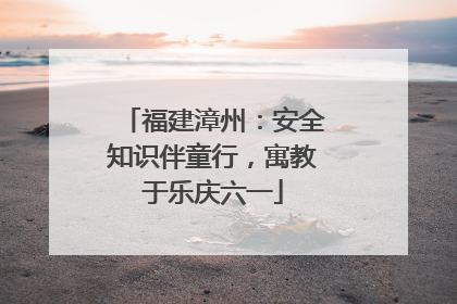 福建漳州：安全知识伴童行，寓教于乐庆六一