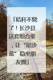 秸秆不烧了！长沙县这套组合拳，让“星沙蓝”稳坐朋友圈