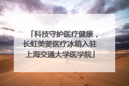科技守护医疗健康，长虹美菱医疗冰箱入驻上海交通大学医学院