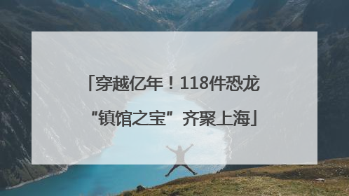 穿越亿年！118件恐龙“镇馆之宝”齐聚上海