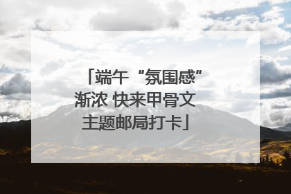 端午“氛围感”渐浓 快来甲骨文主题邮局打卡