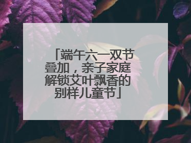 端午六一双节叠加，亲子家庭解锁艾叶飘香的别样儿童节