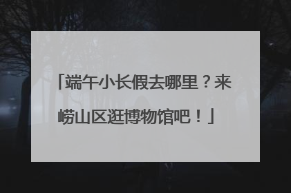 端午小长假去哪里？来崂山区逛博物馆吧！