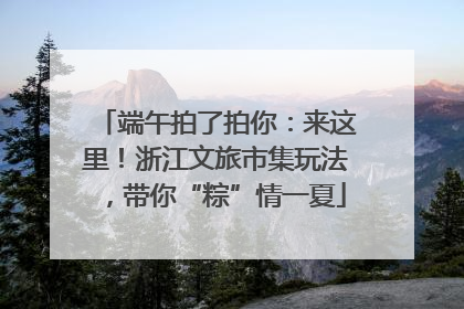 端午拍了拍你：来这里！浙江文旅市集玩法，带你“粽”情一夏