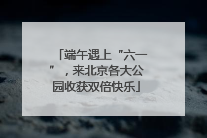 端午遇上“六一”，来北京各大公园收获双倍快乐