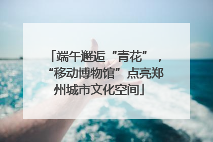 端午邂逅“青花”，“移动博物馆”点亮郑州城市文化空间