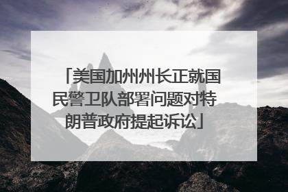 美国加州州长正就国民警卫队部署问题对特朗普政府提起诉讼