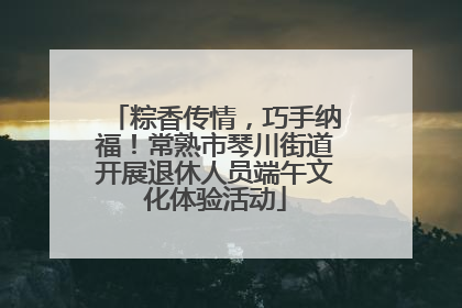 粽香传情，巧手纳福！常熟市琴川街道开展退休人员端午文化体验活动