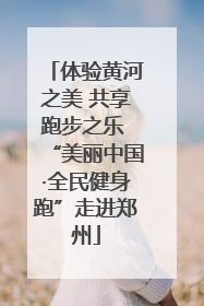 体验黄河之美 共享跑步之乐 “美丽中国·全民健身跑”走进郑州