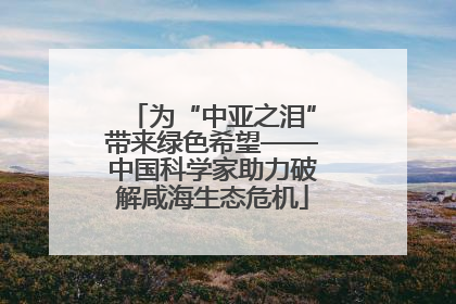 为“中亚之泪”带来绿色希望——中国科学家助力破解咸海生态危机