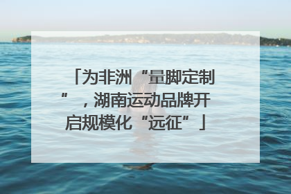 为非洲“量脚定制”，湖南运动品牌开启规模化“远征”
