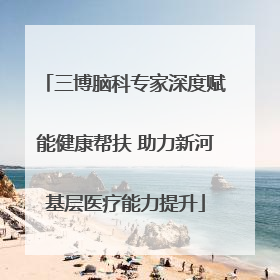 三博脑科专家深度赋能健康帮扶 助力新河基层医疗能力提升