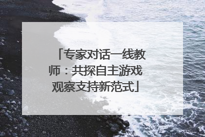 专家对话一线教师：共探自主游戏观察支持新范式