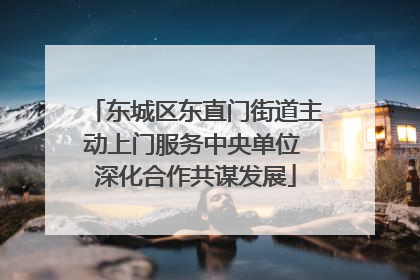 东城区东直门街道主动上门服务中央单位 深化合作共谋发展