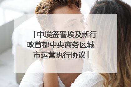 中埃签署埃及新行政首都中央商务区城市运营执行协议