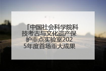 中国社会科学院科技考古与文化遗产保护重点实验室2025年度首场重大成果发布会在京举行