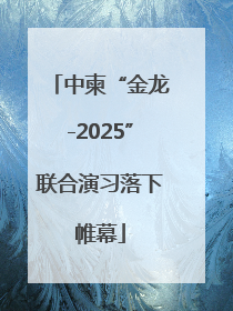 中柬“金龙-2025”联合演习落下帷幕