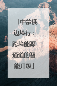 中蒙俄边境行：跨境能源通道的智能升级