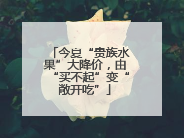 今夏“贵族水果”大降价，由“买不起”变“敞开吃”
