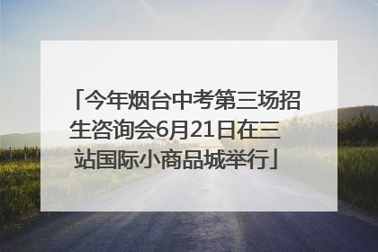 今年烟台中考第三场招生咨询会6月21日在三站国际小商品城举行