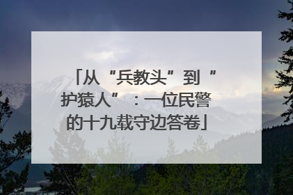 从“兵教头”到“护猿人”：一位民警的十九载守边答卷