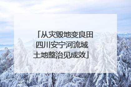 从灾毁地变良田 四川安宁河流域土地整治见成效