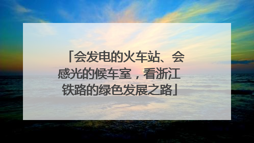 会发电的火车站、会感光的候车室，看浙江铁路的绿色发展之路