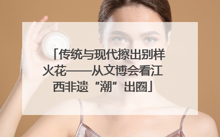 传统与现代擦出别样火花——从文博会看江西非遗“潮”出圈