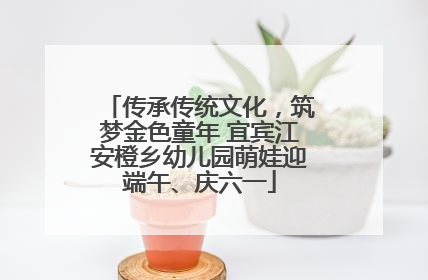 传承传统文化，筑梦金色童年 宜宾江安橙乡幼儿园萌娃迎端午、庆六一